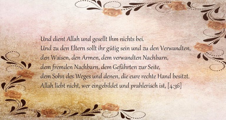 Koranvers 4:36 Und dient Allah und gesellt Ihm nichts bei. Und zu den Eltern sollt ihr gütig sein und zu den Verwandten, den Waisen, den Armen, dem verwandten Nachbarn, dem fremden Nachbarn, dem Gefährten zur Seite, dem Sohn des Weges und denen, die eure rechte Hand besitzt. Allah liebt nicht, wer eingebildet und prahlerisch ist,